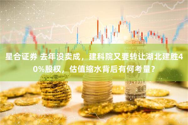 星合证券 去年没卖成，建科院又要转让湖北建胜40%股权，估值缩水背后有何考量？