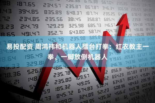 易投配资 周鸿祎和机器人擂台打拳：红衣教主一拳、一脚放倒机器人
